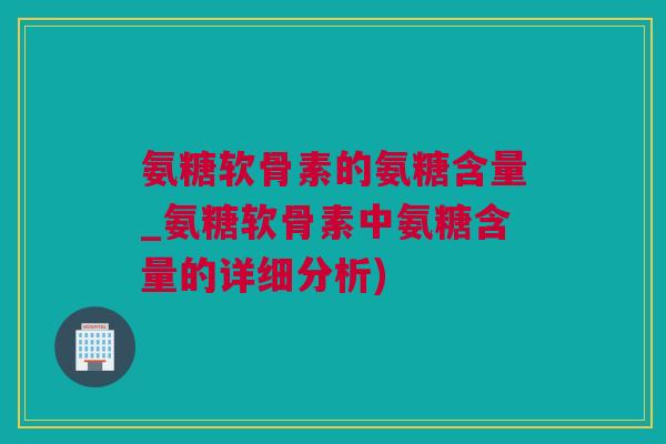 氨糖软骨素的氨糖含量_氨糖软骨素中氨糖含量的详细分析)