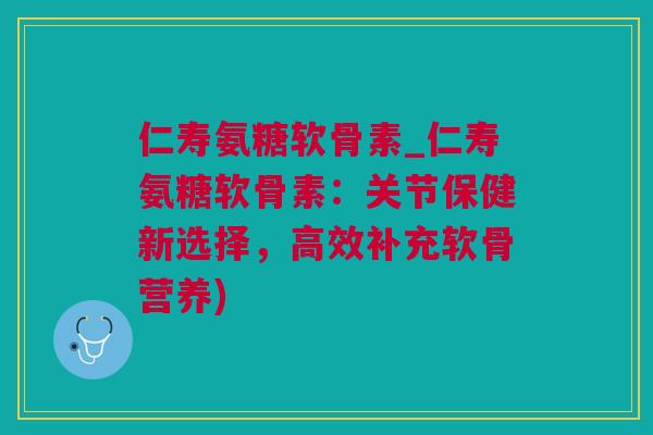 仁寿氨糖软骨素_仁寿氨糖软骨素：关节保健新选择，高效补充软骨营养)