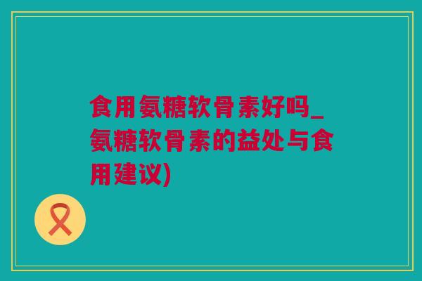 食用氨糖软骨素好吗_氨糖软骨素的益处与食用建议)