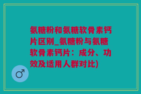 氨糖粉和氨糖软骨素钙片区别_氨糖粉与氨糖软骨素钙片：成分、功效及适用人群对比)