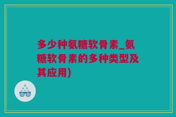 多少种氨糖软骨素_氨糖软骨素的多种类型及其应用)