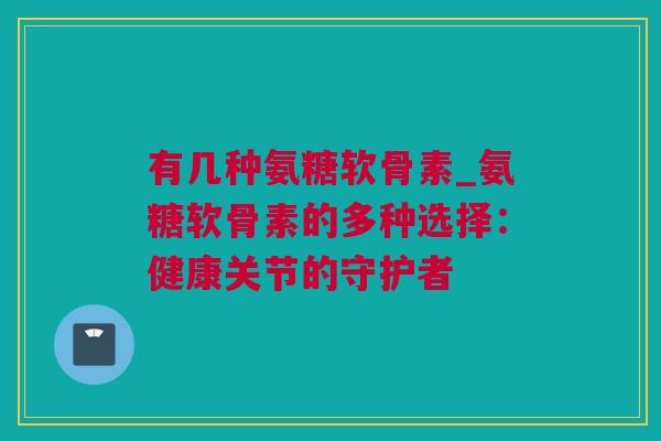 有几种氨糖软骨素_氨糖软骨素的多种选择：健康关节的守护者