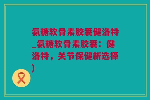 氨糖软骨素胶囊健洛特_氨糖软骨素胶囊：健洛特，关节保健新选择)