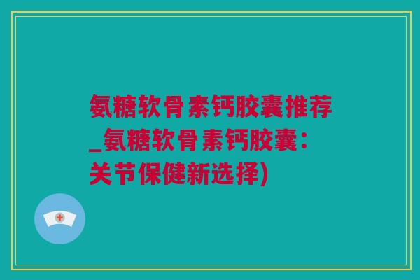 氨糖软骨素钙胶囊推荐_氨糖软骨素钙胶囊：关节保健新选择)