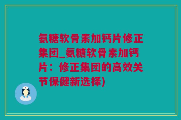 氨糖软骨素加钙片修正集团_氨糖软骨素加钙片：修正集团的高效关节保健新选择)