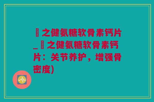 養之健氨糖软骨素钙片_養之健氨糖软骨素钙片：关节养护，增强骨密度)