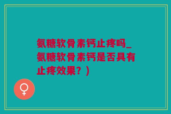 氨糖软骨素钙止疼吗_氨糖软骨素钙是否具有止疼效果？)