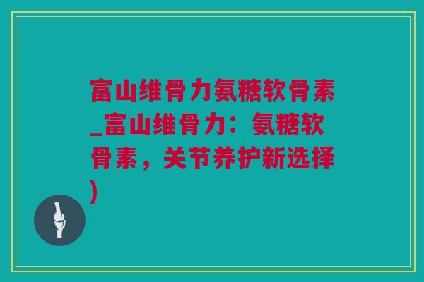 富山维骨力氨糖软骨素_富山维骨力：氨糖软骨素，关节养护新选择)