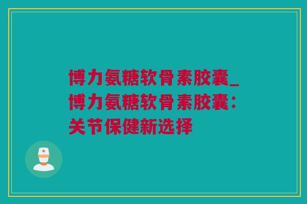 博力氨糖软骨素胶囊_博力氨糖软骨素胶囊：关节保健新选择