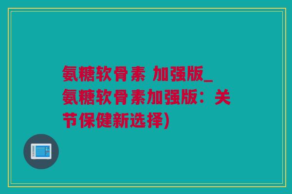 氨糖软骨素 加强版_氨糖软骨素加强版：关节保健新选择)