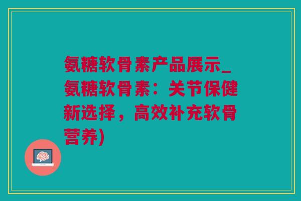 氨糖软骨素产品展示_氨糖软骨素：关节保健新选择，高效补充软骨营养)