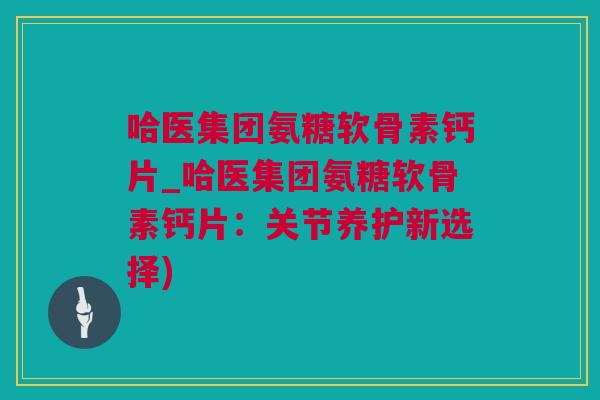 哈医集团氨糖软骨素钙片_哈医集团氨糖软骨素钙片：关节养护新选择)