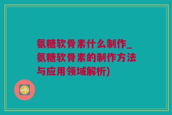 氨糖软骨素什么制作_氨糖软骨素的制作方法与应用领域解析)