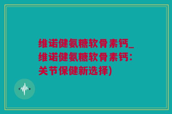 维诺健氨糖软骨素钙_维诺健氨糖软骨素钙：关节保健新选择)