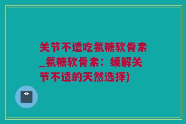 关节不适吃氨糖软骨素_氨糖软骨素：缓解关节不适的天然选择)