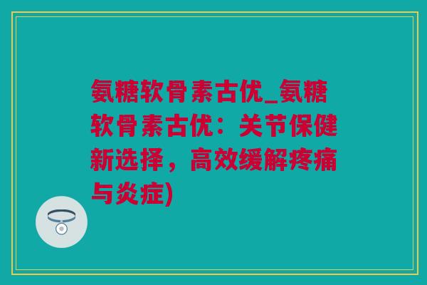 氨糖软骨素古优_氨糖软骨素古优：关节保健新选择，高效缓解疼痛与炎症)