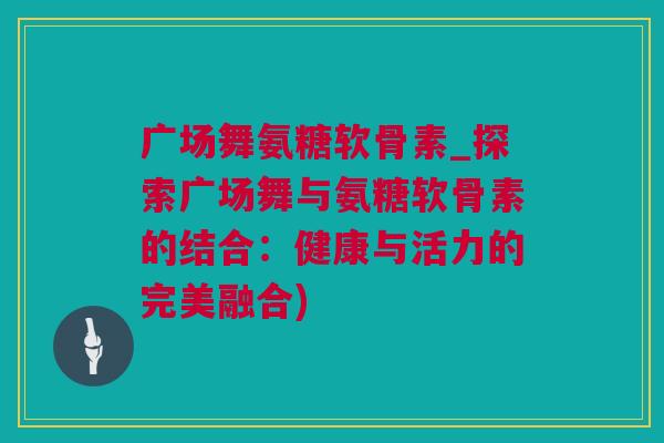 广场舞氨糖软骨素_探索广场舞与氨糖软骨素的结合：健康与活力的完美融合)