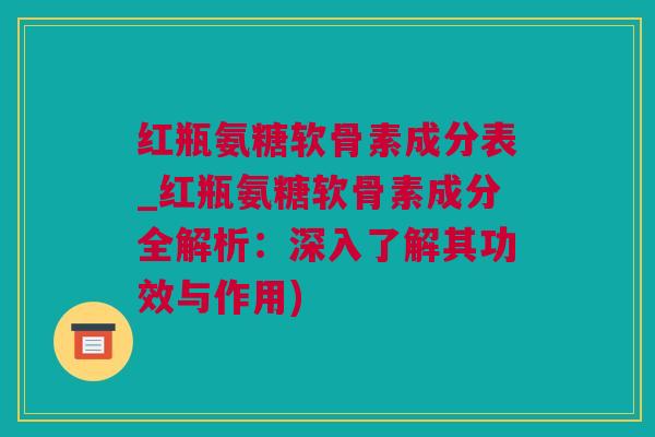 红瓶氨糖软骨素成分表_红瓶氨糖软骨素成分全解析：深入了解其功效与作用)