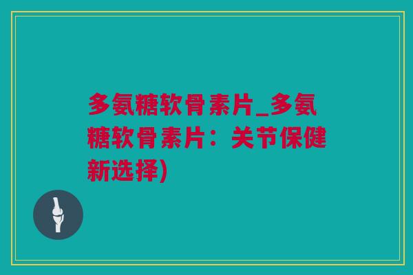 多氨糖软骨素片_多氨糖软骨素片：关节保健新选择)