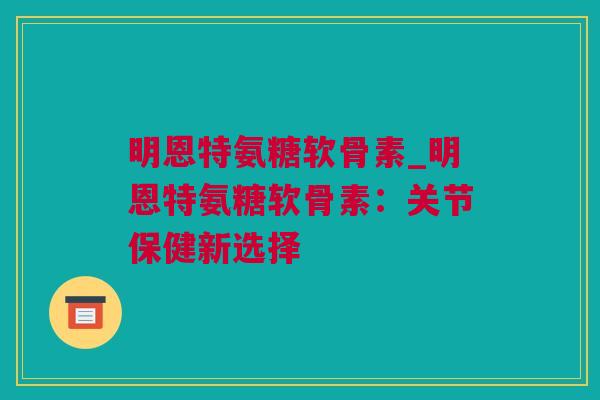 明恩特氨糖软骨素_明恩特氨糖软骨素：关节保健新选择