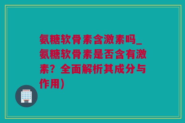 氨糖软骨素含激素吗_氨糖软骨素是否含有激素？全面解析其成分与作用)