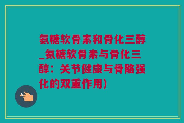 氨糖软骨素和骨化三醇_氨糖软骨素与骨化三醇：关节健康与骨骼强化的双重作用)