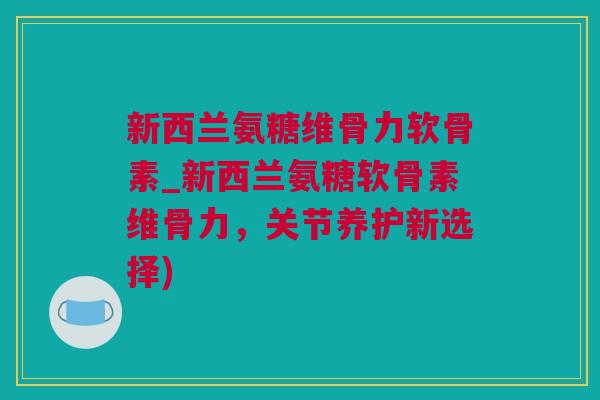 新西兰氨糖维骨力软骨素_新西兰氨糖软骨素维骨力，关节养护新选择)