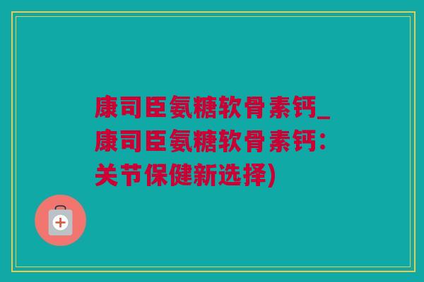 康司臣氨糖软骨素钙_康司臣氨糖软骨素钙：关节保健新选择)