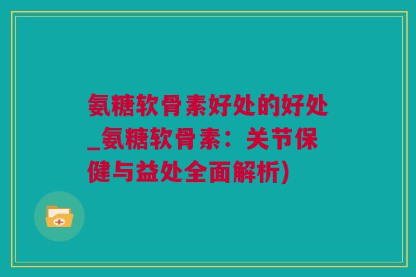 氨糖软骨素好处的好处_氨糖软骨素：关节保健与益处全面解析)