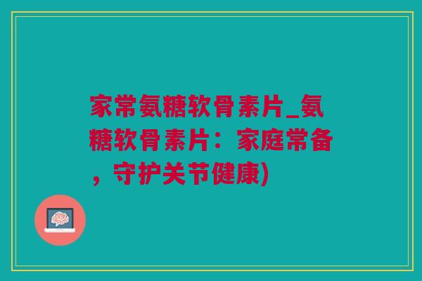 家常氨糖软骨素片_氨糖软骨素片：家庭常备，守护关节健康)