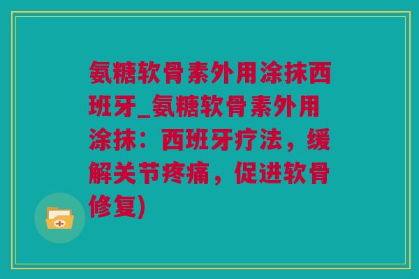 氨糖软骨素外用涂抹西班牙_氨糖软骨素外用涂抹：西班牙疗法，缓解关节疼痛，促进软骨修复)