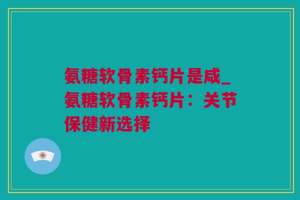 氨糖软骨素钙片是咸_氨糖软骨素钙片：关节保健新选择