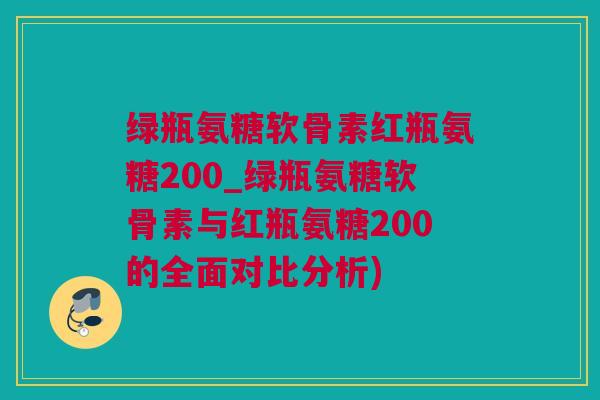 绿瓶氨糖软骨素红瓶氨糖200_绿瓶氨糖软骨素与红瓶氨糖200的全面对比分析)