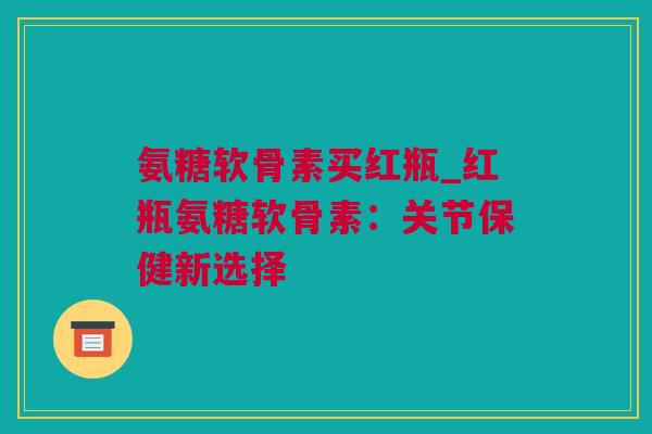 氨糖软骨素买红瓶_红瓶氨糖软骨素：关节保健新选择