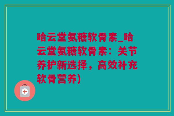 哈云堂氨糖软骨素_哈云堂氨糖软骨素：关节养护新选择，高效补充软骨营养)