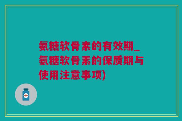 氨糖软骨素的有效期_氨糖软骨素的保质期与使用注意事项)