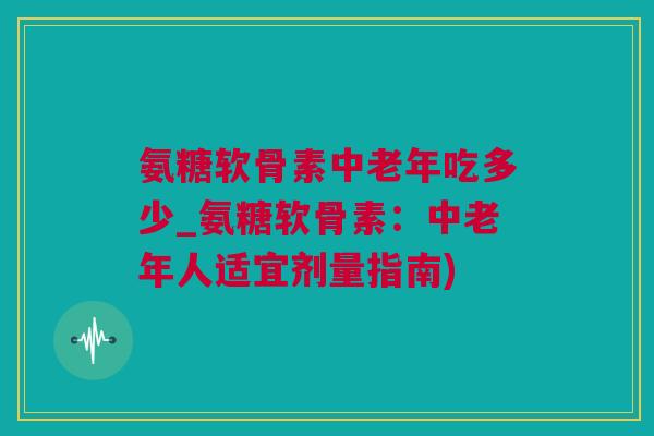 氨糖软骨素中老年吃多少_氨糖软骨素：中老年人适宜剂量指南)