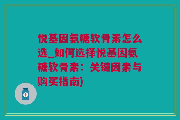 悦基因氨糖软骨素怎么选_如何选择悦基因氨糖软骨素：关键因素与购买指南)