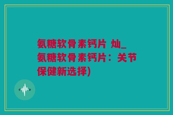 氨糖软骨素钙片 灿_氨糖软骨素钙片：关节保健新选择)