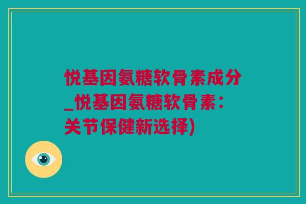 悦基因氨糖软骨素成分_悦基因氨糖软骨素：关节保健新选择)