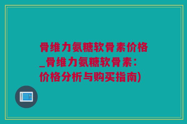 骨维力氨糖软骨素价格_骨维力氨糖软骨素：价格分析与购买指南)