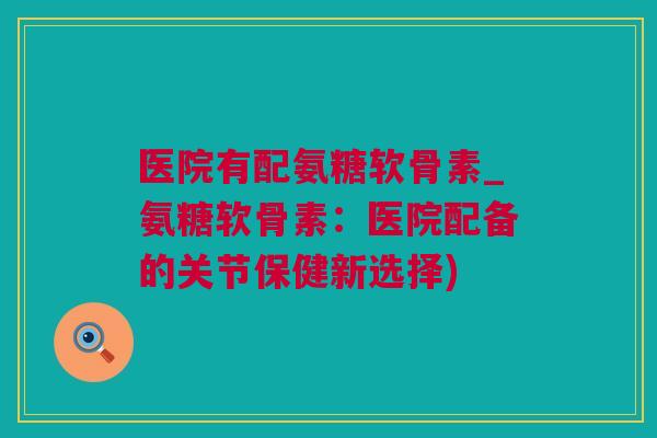 医院有配氨糖软骨素_氨糖软骨素：医院配备的关节保健新选择)