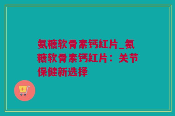 氨糖软骨素钙红片_氨糖软骨素钙红片：关节保健新选择