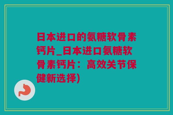 日本进口的氨糖软骨素钙片_日本进口氨糖软骨素钙片：高效关节保健新选择)