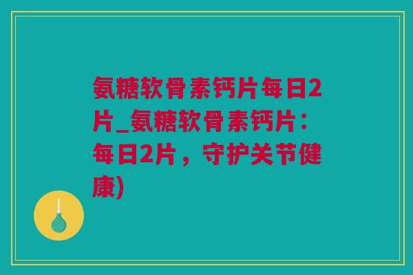 氨糖软骨素钙片每日2片_氨糖软骨素钙片：每日2片，守护关节健康)