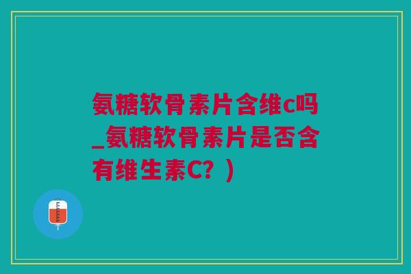 氨糖软骨素片含维c吗_氨糖软骨素片是否含有维生素C？)