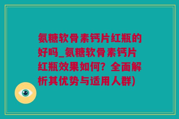 氨糖软骨素钙片红瓶的好吗_氨糖软骨素钙片红瓶效果如何？全面解析其优势与适用人群)