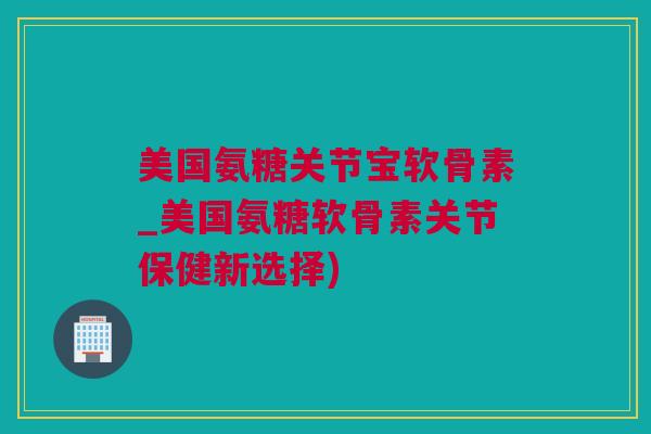 美国氨糖关节宝软骨素_美国氨糖软骨素关节保健新选择)