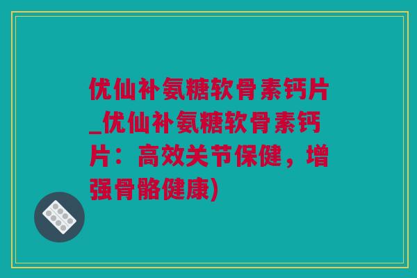优仙补氨糖软骨素钙片_优仙补氨糖软骨素钙片：高效关节保健，增强骨骼健康)