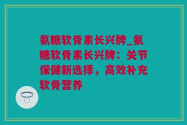 氨糖软骨素长兴牌_氨糖软骨素长兴牌：关节保健新选择，高效补充软骨营养